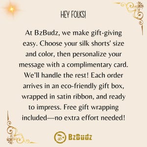May include: Text graphic with the words "HEY FOLKS!" and "BzBudz" in a gold-colored font. The text reads "At BzBudz, we make gift-giving easy. Choose your silk shorts' size and color, then personalize your message with a complimentary card. We'll handle the rest! Each order arrives in an eco-friendly gift box, wrapped in satin ribbon, and ready to impress. Free gift wrapping included-no extra effort needed!"