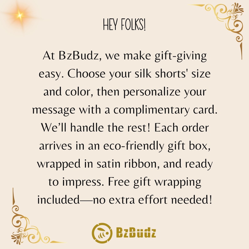 May include: Text graphic with the words "HEY FOLKS!" and "BzBudz" in a gold-colored font. The text reads "At BzBudz, we make gift-giving easy. Choose your silk shorts' size and color, then personalize your message with a complimentary card. We'll handle the rest! Each order arrives in an eco-friendly gift box, wrapped in satin ribbon, and ready to impress. Free gift wrapping included-no extra effort needed!"