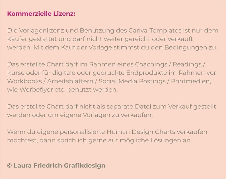 Puede incluir: Un fondo rosa con texto negro que describe la licencia comercial de una plantilla de Canva. El texto establece que la plantilla solo puede ser utilizada por el comprador y no puede ser revendida. La plantilla se puede utilizar para coaching, lecturas, cursos, productos finales digitales o impresos, cuadernos de trabajo, hojas de trabajo, publicaciones en redes sociales, medios impresos y folletos. La plantilla no se puede vender como un archivo separado o utilizar para crear otras plantillas. El texto tambi&eacute;n establece que si desea vender Cartas de Dise&ntilde;o Humano personalizadas, puede ponerse en contacto con el creador para obtener posibles soluciones. El texto termina con la informaci&oacute;n de copyright de Laura Friedrich Grafikdesign.