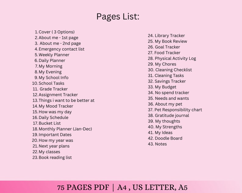 May include: A pink and white printable planner with a list of 43 pages for tracking daily activities, goals, and personal information. The text "Pages List:" is at the top of the page. The text "75 PAGES PDF | A4, US LETTER, A5" is at the bottom of the page.