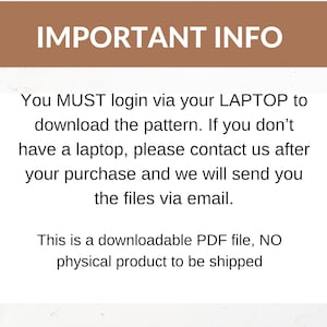 May include: Text on a white background with brown text that reads "IMPORTANT INFO" and then explains that you must login via your laptop to download the pattern. If you don't have a laptop, please contact us after your purchase and we will send you the files via email. This is a downloadable PDF file, NO physical product to be shipped.