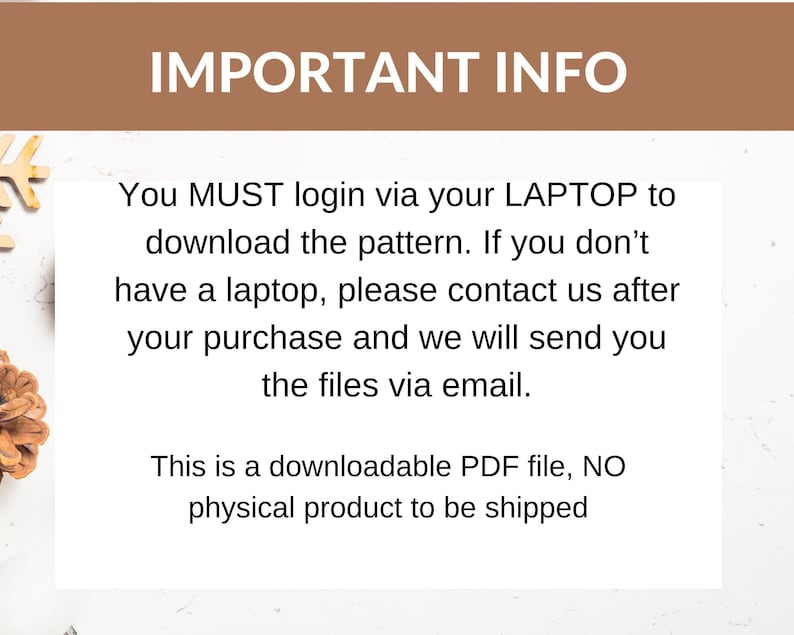 May include: Text on a white background with brown text that reads "IMPORTANT INFO" and then explains that you must login via your laptop to download the pattern. If you don't have a laptop, please contact us after your purchase and we will send you the files via email. This is a downloadable PDF file, NO physical product to be shipped.