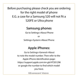 May include: A text-based image with instructions on how to find the model number of a Samsung or Apple phone. The text reads: "Before purchasing please check you are ordering for the right model of phone E.G. a case for a Samsung S20 will not fit a S20FE or Ultra phone Samsung phones Go to Settings>About Phone or Settings>System>About Phone Apple iPhones: Go to Settings>General>About to note the model number. Then refer to the Apple iPhone identification page: https://support.apple.com/en-gb/HT201296 or google the number to find which model you have. &copy;Evanescent Visions"