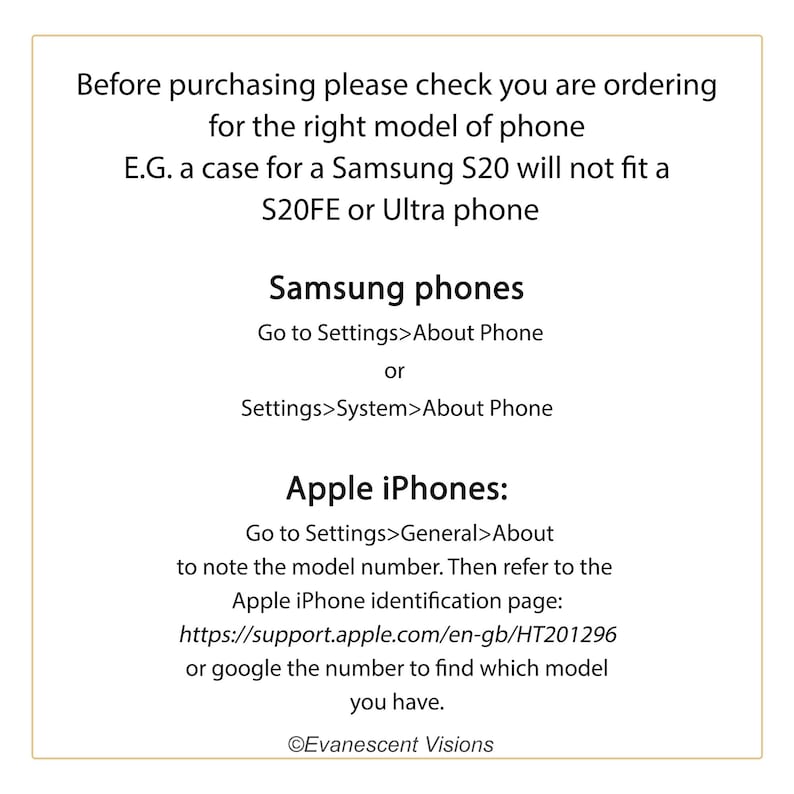 May include: A text-based image with instructions on how to find the model number of a Samsung or Apple phone. The text reads: "Before purchasing please check you are ordering for the right model of phone E.G. a case for a Samsung S20 will not fit a S20FE or Ultra phone Samsung phones Go to Settings>About Phone or Settings>System>About Phone Apple iPhones: Go to Settings>General>About to note the model number. Then refer to the Apple iPhone identification page: https://support.apple.com/en-gb/HT201296 or google the number to find which model you have. &copy;Evanescent Visions"