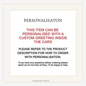 May include: Text on a white background that reads "PERSONALISATON", "THIS ITEM CAN BE PERSONALISED WITH A CUSTOM GREETING INSIDE THE CARD", "PLEASE REFER TO THE PRODUCT DESCRIPTION FOR HOW TO ORDER WITH PERSONALISATION.", "If you have any questions before ordering please reach out to me here at Etsy, I'll be happy to help.", and "Evanescent Visions".