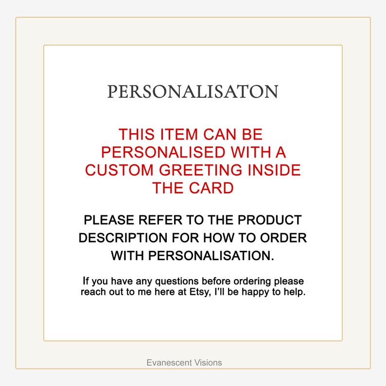 May include: Text on a white background that reads "PERSONALISATON", "THIS ITEM CAN BE PERSONALISED WITH A CUSTOM GREETING INSIDE THE CARD", "PLEASE REFER TO THE PRODUCT DESCRIPTION FOR HOW TO ORDER WITH PERSONALISATION.", "If you have any questions before ordering please reach out to me here at Etsy, I'll be happy to help.", and "Evanescent Visions".