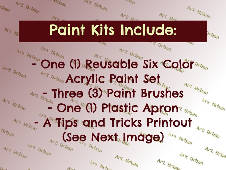 May include: A list of items included in a paint kit. The kit includes one reusable six-color acrylic paint set, three paint brushes, one plastic apron, and a tips and tricks printout. The text "Paint Kits Include:" is at the top of the image.