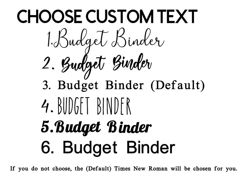 May include: A list of six different font styles for the text "Budget Binder". The text is shown in a variety of styles, including cursive, bold, and all caps. The text "Choose Custom Text" is at the top of the image. The text "If you do not choose, the (Default) Times New Roman will be chosen for you." is at the bottom of the image.