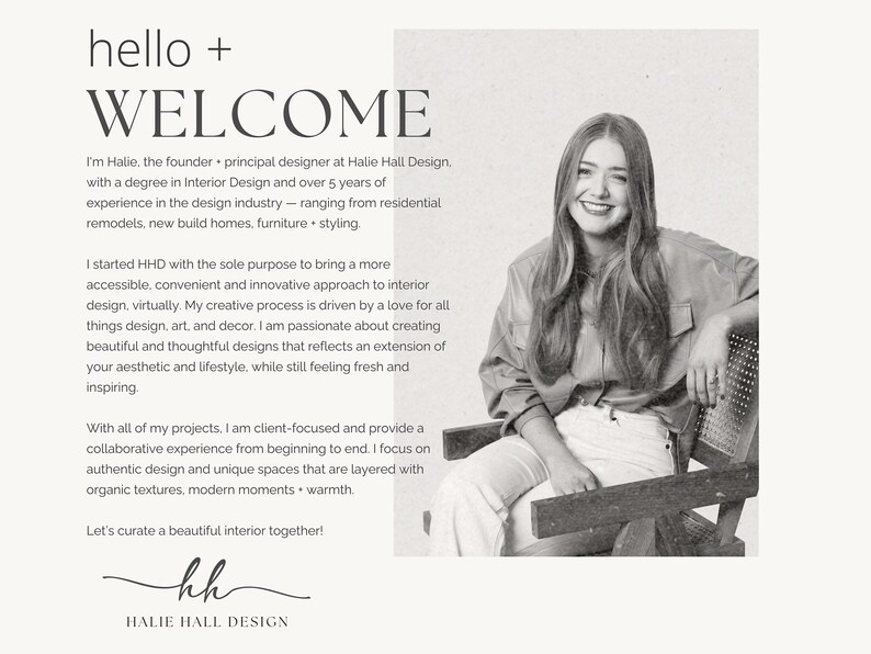 May include: Black and white photograph of a woman sitting in a chair. The text "hello + WELCOME" is at the top of the image. The text "I'm Halie, the founder - principal designer at Halie Hall Design. with a degree in Interior Design and over 5 years of experience in the design industry - ranging from residential remodels, new build homes, furniture + styling." is below the photo. The text "I started HHD with the sole purpose to bring a more accessible, convenient and innovative approach to interior design, virtually. My creative process is driven by a love for all things design, art, and decor. I am passionate about creating beautiful and thoughtful designs that reflects an extension of your aesthetic and lifestyle, while still feeling fresh and inspiring" is below the first text block. The text "With all of my projects, I am client-focused and provide a collaborative experience from beginning to end. I focus on authentic design and unique spaces that are layered with organic textures, modern moments + warmth." is below the second text block. The text "Let's curate a beautiful interior together!" is below the third text block. The text "kh HALIE HALL DESIGN" is at the bottom of the image.