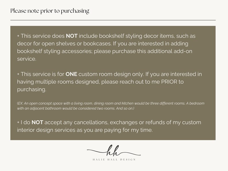 May include: Text on a brown background with the heading "Please note prior to purchasing". The text explains that this service does not include bookshelf styling decor items, is for one custom room design only, and does not accept cancellations, exchanges, or refunds. The text is followed by the initials "kh" and the words "HALIE HALL DESIGN".