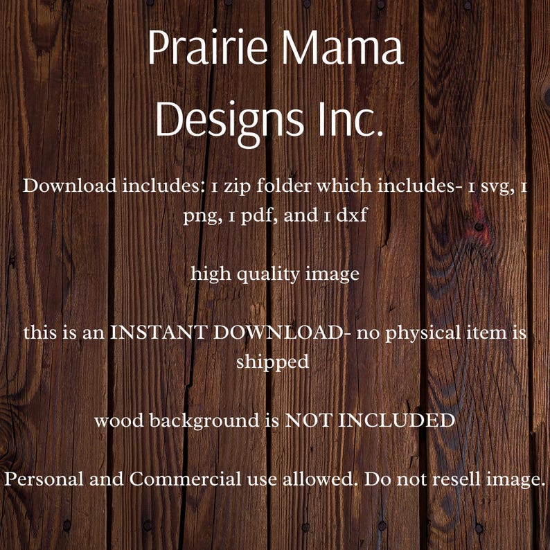 May include: A digital download of a graphic design featuring a wood background with the text "Prairie Mama Designs Inc." and the text "Download includes: 1 zip folder which includes- 1 svg, 1 png, 1 pdf, and 1 dxf high quality image this is an INSTANT DOWNLOAD- no physical item is shipped wood background is NOT INCLUDED Personal and Commercial use allowed. Do not resell image."
