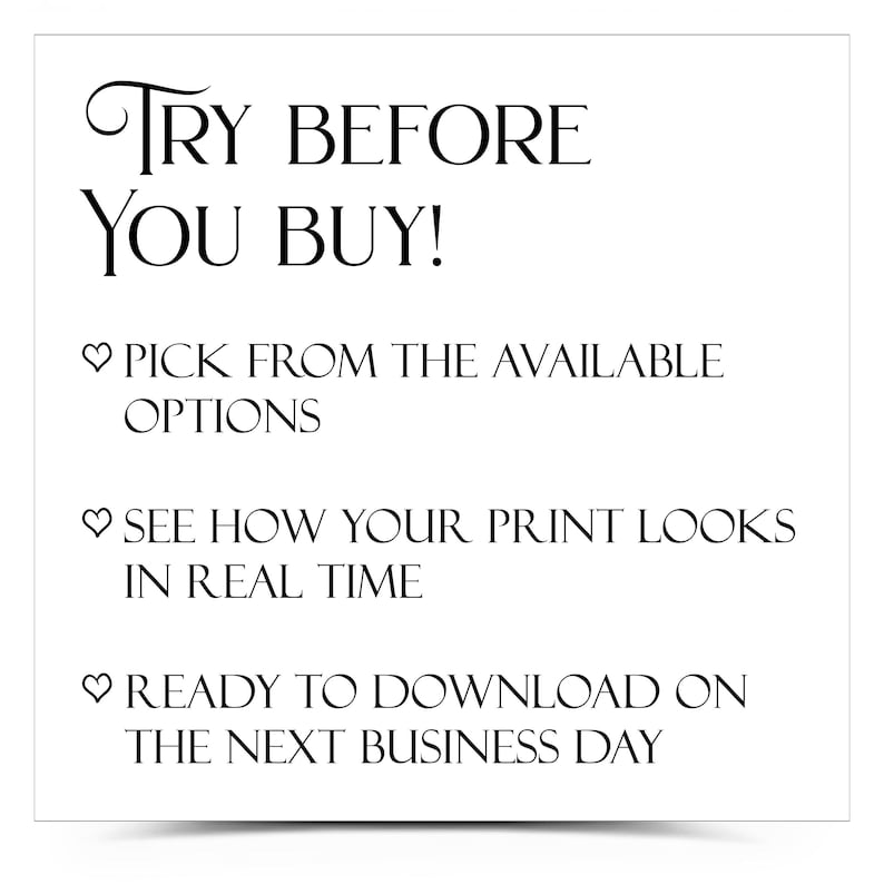 May include: White square graphic with black text that reads "TRY BEFORE YOU BUY!" followed by bullet points: "PICK FROM THE AVAILABLE OPTIONS", "SEE HOW YOUR PRINT LOOKS IN REAL TIME", and "READY TO DOWNLOAD ON THE NEXT BUSINESS DAY".