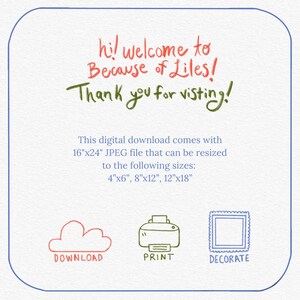 May include: A digital download graphic with the text "hi! welcome to Because of Liles! Thank you for visiting!"  This digital download comes with a 16"x24" JPEG file that can be resized to the following sizes: 4"x6", 8"x12", 12"x18".  The graphic also includes three icons: a cloud for download, a printer for print, and a picture frame for decorate.