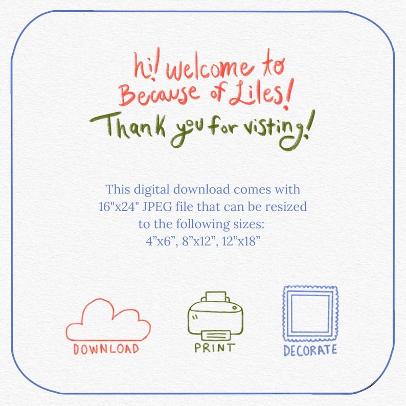 May include: A digital download graphic with the text "hi! welcome to Because of Liles! Thank you for visiting!"  This digital download comes with a 16"x24" JPEG file that can be resized to the following sizes: 4"x6", 8"x12", 12"x18".  The graphic also includes three icons: a cloud for download, a printer for print, and a picture frame for decorate.