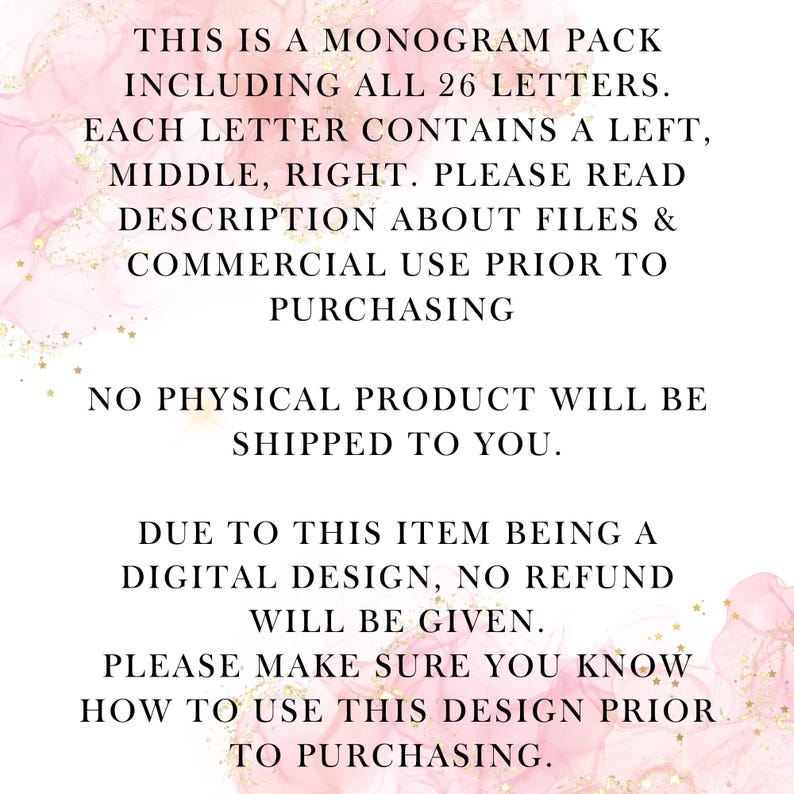 May include: Text on a pink background with gold glitter. The text reads: "This is a monogram pack including all 26 letters. Each letter contains a left, middle, right. Please read description about files & commercial use prior to purchasing. No physical product will be shipped to you. Due to this item being a digital design, no refund will be given. Please make sure you know how to use this design prior to purchasing."