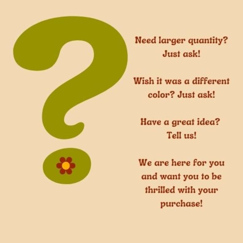 May include: A green question mark with a red and yellow flower at the bottom. Text reads: "Need larger quantity? Just ask! Wish it was a different color? Just ask! Have a great idea? Tell us! We are here for you and want you to be thrilled with your purchase!"