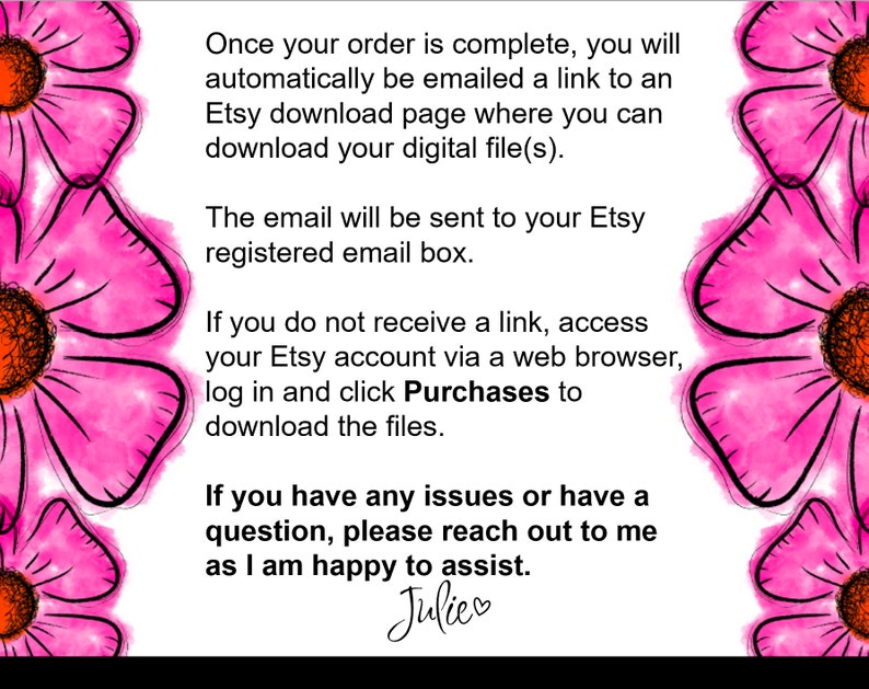 May include: Pink watercolor floral background with text explaining how to download digital files after purchase. The text says: "Once your order is complete, you will automatically be emailed a link to an Etsy download page where you can download your digital file(s). The email will be sent to your Etsy registered email box. If you do not receive a link, access your Etsy account via a web browser, log in and click Purchases to download the files. If you have any issues or have a question, please reach out to me as I am happy to assist. Julie"