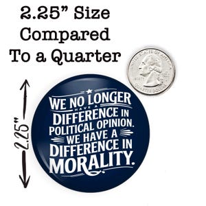 May include: A navy blue button with white text that reads "WE NO LONGER HAVE A DIFFERENCE IN POLITICAL OPINION. WE HAVE A DIFFERENCE IN MORALITY." The button is 2.25 inches in diameter and is shown next to a U.S. quarter for size comparison.