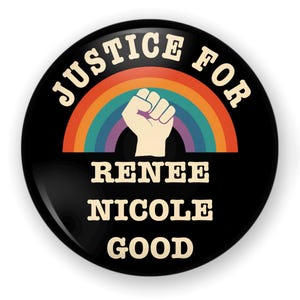 May include: A round black button with the words "JUSTICE FOR" in white arched at the top. Below is a rainbow and a raised fist. The words "RENEE NICOLE GOOD" are in white at the bottom.