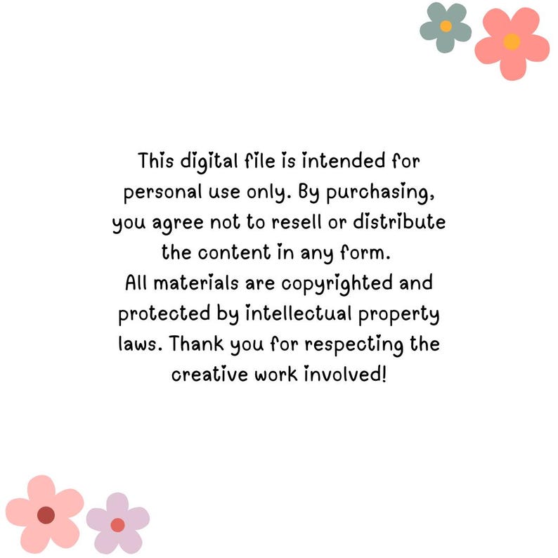 May include: Text on a white background with two pink flowers and one gray flower in the top right corner. The text reads: "This digital file is intended for personal use only. By purchasing, you agree not to resell or distribute the content in any form. All materials are copyrighted and protected by intellectual property laws. Thank you for respecting the creative work involved!"