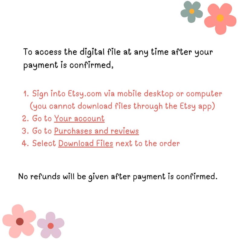 May include: Text instructions on how to access a digital file after purchase on Etsy.com. The instructions include signing into Etsy.com via mobile desktop or computer, going to your account, going to purchases and reviews, and selecting download files next to the order. The text also states that no refunds will be given after payment is confirmed.