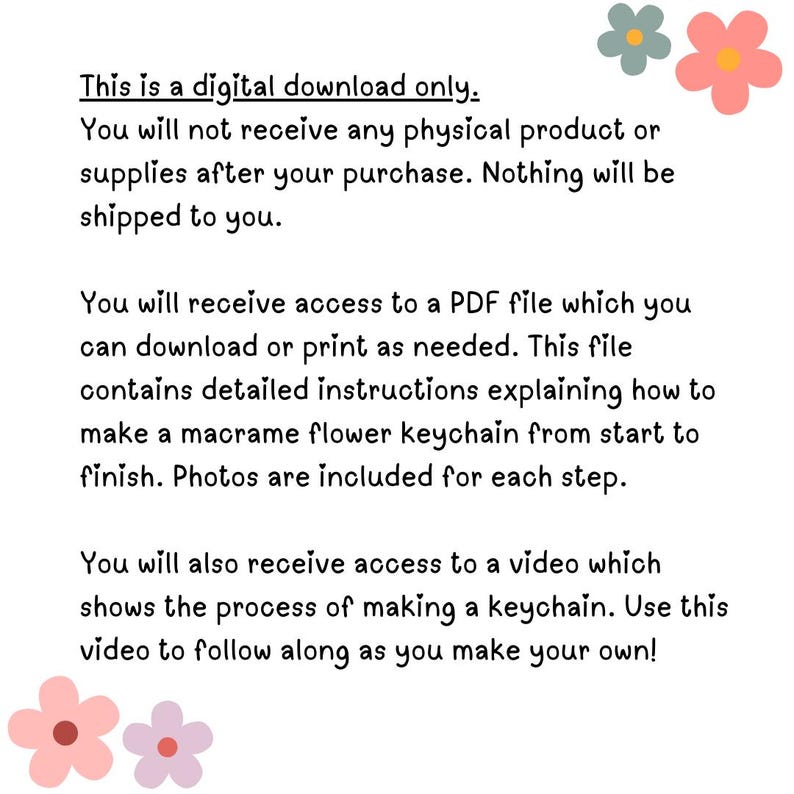 May include: Text on a white background with pink flowers at the top and bottom. The text reads: "This is a digital download only. You will not receive any physical product or supplies after your purchase. Nothing will be shipped to you. You will receive access to a PDF file which you can download or print as needed. This file contains detailed instructions explaining how to make a macrame flower keychain from start to finish. Photos are included for each step. You will also receive access to a video which shows the process of making a keychain. Use this video to follow along as you make your own!"