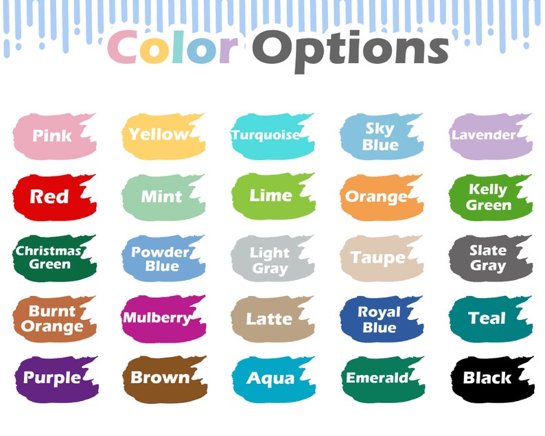May include: Color options chart with 20 different color swatches. The colors include pink, yellow, turquoise, sky blue, lavender, red, mint, lime, orange, kelly green, Christmas green, powder blue, light gray, taupe, slate gray, burnt orange, mulberry, latte, royal blue, teal, purple, brown, aqua, emerald, and black.