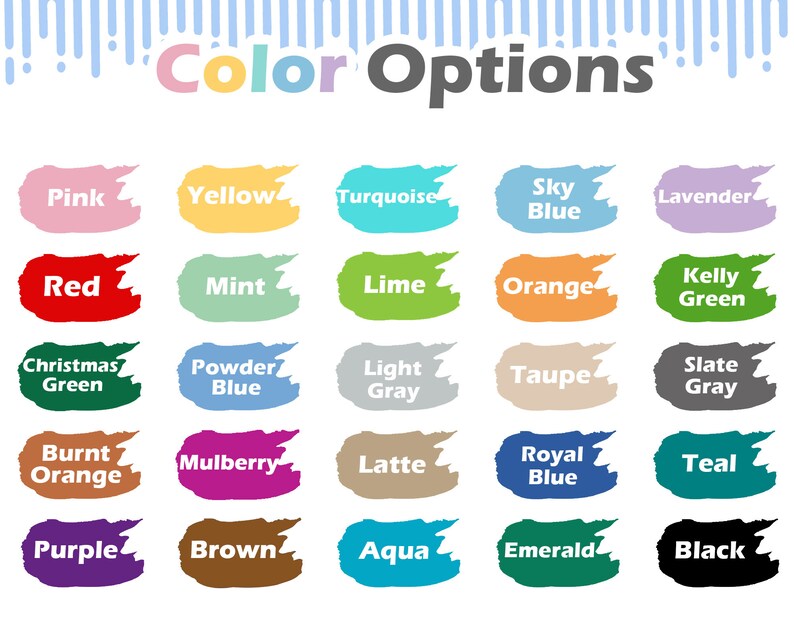 May include: Color options chart with 20 different color swatches. The colors include pink, yellow, turquoise, sky blue, lavender, red, mint, lime, orange, kelly green, Christmas green, powder blue, light gray, taupe, slate gray, burnt orange, mulberry, latte, royal blue, teal, purple, brown, aqua, emerald, and black.