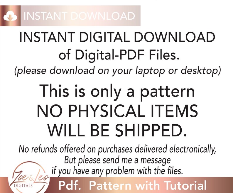 May include: A digital download notice for a PDF pattern. The text reads "INSTANT DIGITAL DOWNLOAD of Digital-PDF Files. (please download on your laptop or desktop) This is only a pattern NO PHYSICAL ITEMS WILL BE SHIPPED. No refunds offered on purchases delivered electronically, But please send me a message if you have any problem with the files. Pdf. Pattern with Tutorial"