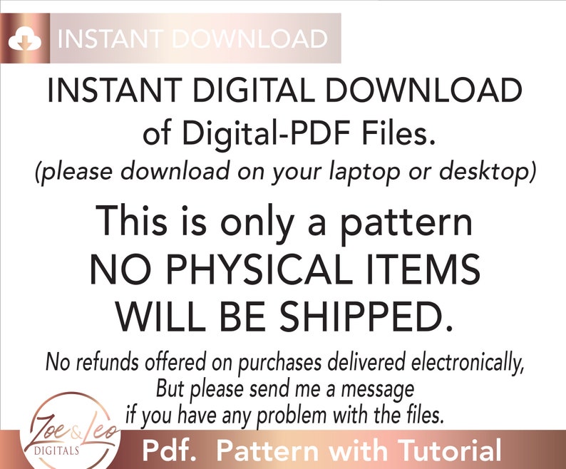 May include: A digital download notice for a PDF pattern. The text reads "INSTANT DIGITAL DOWNLOAD of Digital-PDF Files. (please download on your laptop or desktop) This is only a pattern NO PHYSICAL ITEMS WILL BE SHIPPED. No refunds offered on purchases delivered electronically, But please send me a message if you have any problem with the files. Pdf. Pattern with Tutorial"