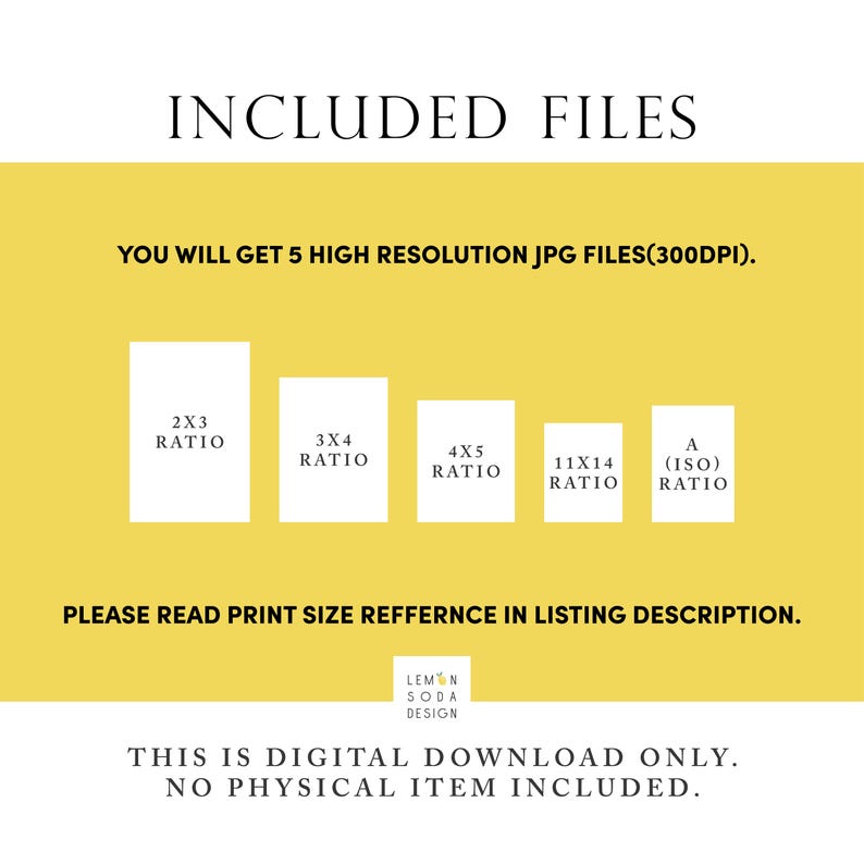 May include: A yellow background with the text "INCLUDED FILES" in black. Below the text is the text "YOU WILL GET 5 HIGH RESOLUTION JPG FILES(300DPI)." in black. Below that are five white squares with black text indicating different aspect ratios: 2x3, 3x4, 4x5, 11x14, and A (ISO). Below the squares is the text "PLEASE READ PRINT SIZE REFERENCE IN LISTING DESCRIPTION." in black. Below that is the text "LEMON SODA DESIGN" in black. Below that is the text "THIS IS DIGITAL DOWNLOAD ONLY. NO PHYSICAL ITEM INCLUDED." in black.