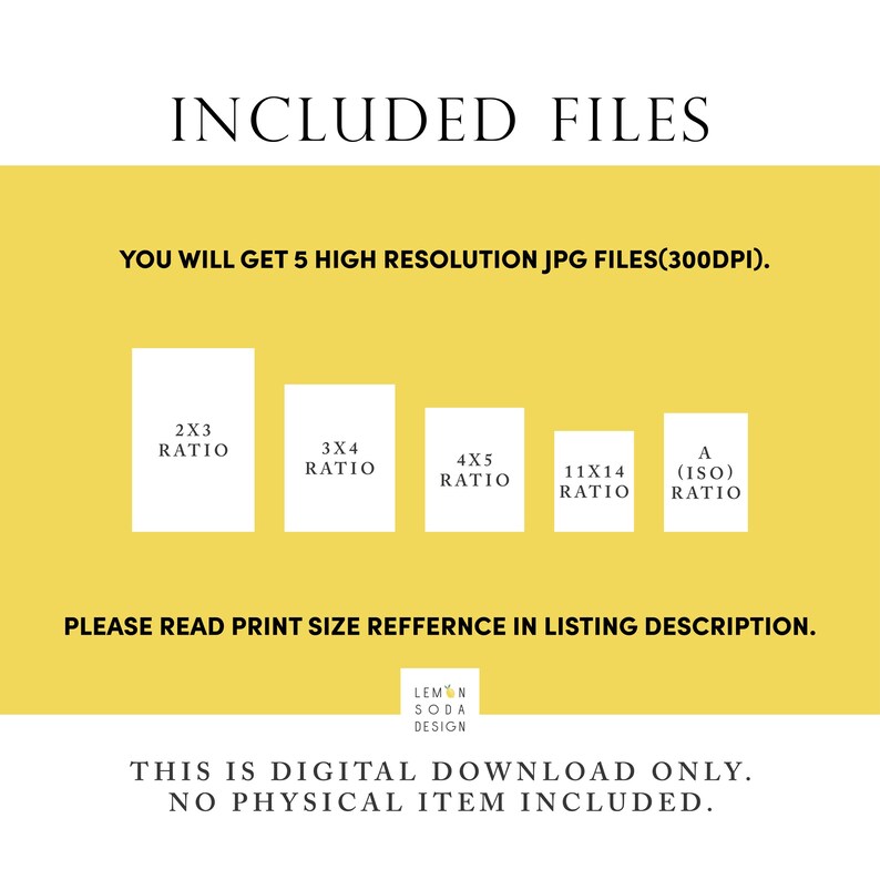 May include: A yellow background with the text "INCLUDED FILES" in black. Below the text is the text "YOU WILL GET 5 HIGH RESOLUTION JPG FILES(300DPI)." in black. Below that are five white squares with black text indicating different aspect ratios: 2x3, 3x4, 4x5, 11x14, and A (ISO). Below the squares is the text "PLEASE READ PRINT SIZE REFERENCE IN LISTING DESCRIPTION." in black. Below that is the text "LEMON SODA DESIGN" in black. Below that is the text "THIS IS DIGITAL DOWNLOAD ONLY. NO PHYSICAL ITEM INCLUDED." in black.