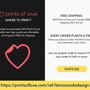 May include: A pink heart graphic with the text "prints of love" and "WHERE TO PRINT?"  The text below reads "My shop has partnered with Prints of Love to offer fast, high-quality yet affordable printing plus FREE U.S. shipping!"  The right side of the image has the text "FREE SHIPPING" and "With Prints of Love you'll receive FREE shipping within the U.S."  The text below reads "EVERY ORDER PLANTS A TREE" and "When you place an order with Prints of Love, a tree is planted in your name."  The text below reads "Use my coupon code to receive 10% off your order of $49 or more: 100FFLSD"  The bottom of the image has the URL "https://printsoflove.com/ref/lemonsodadesign"