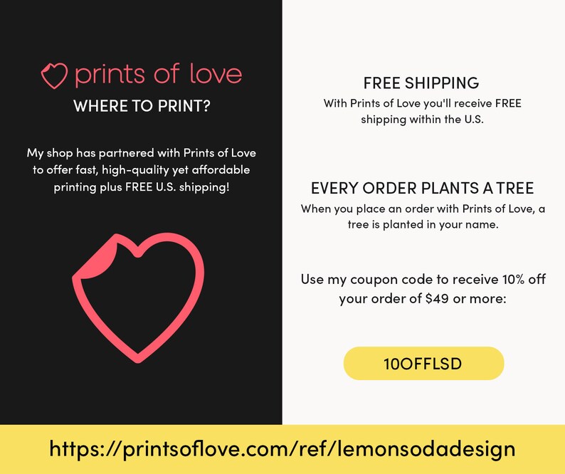 May include: A pink heart graphic with the text "prints of love" and "WHERE TO PRINT?"  The text below reads "My shop has partnered with Prints of Love to offer fast, high-quality yet affordable printing plus FREE U.S. shipping!"  The right side of the image has the text "FREE SHIPPING" and "With Prints of Love you'll receive FREE shipping within the U.S."  The text below reads "EVERY ORDER PLANTS A TREE" and "When you place an order with Prints of Love, a tree is planted in your name."  The text below reads "Use my coupon code to receive 10% off your order of $49 or more: 100FFLSD"  The bottom of the image has the URL "https://printsoflove.com/ref/lemonsodadesign"