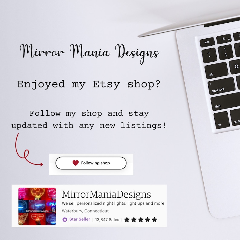 May include: A laptop computer with a white background and text that reads "Mirror Mania Designs" and "Enjoyed my Etsy shop? Follow my shop and stay updated with any new listings!"  A red heart icon with the text "Following shop" is visible.  A shop banner with the text "MirrorManiaDesigns" and "We sell personalized night lights, light ups and more" is visible.  The banner also includes the text "Waterbury, Connecticut" and "Star Seller 13,847 Sales".