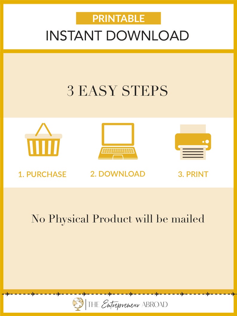 May include: A yellow graphic with the text "PRINTABLE INSTANT DOWNLOAD" and "3 EASY STEPS".  Three icons represent the steps: a shopping cart, a laptop, and a printer. The text "No Physical Product will be mailed" is below the icons. The graphic has a yellow border and a dashed line at the bottom with the text "THE Entrepreneur ABROAD".