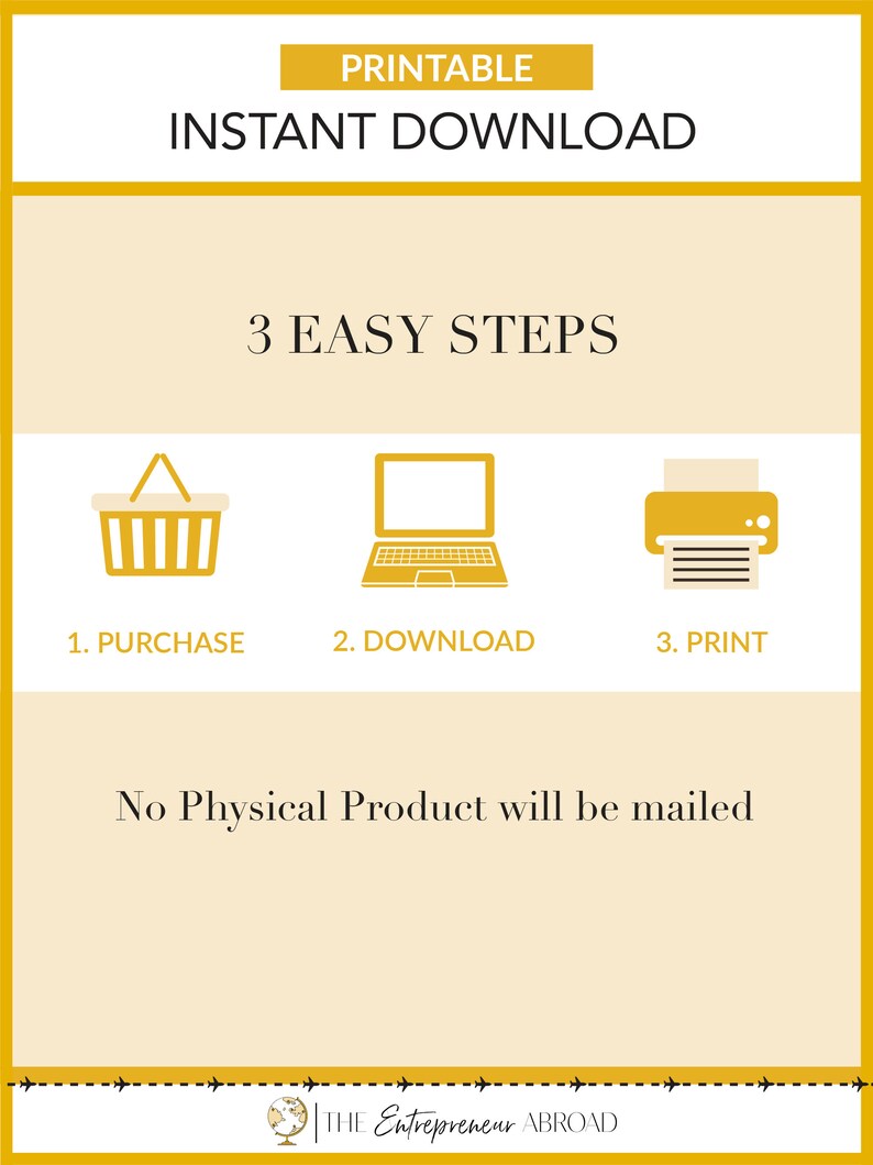 May include: A yellow graphic with the text "PRINTABLE INSTANT DOWNLOAD" and "3 EASY STEPS".  The steps are illustrated with icons of a shopping cart, a laptop, and a printer. The text "No Physical Product will be mailed" is below the icons. The graphic has a yellow border and a dashed line at the bottom with the text "THE Entrepreneur ABROAD".