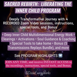 May include: A purple and white graphic with the text "SACRED REBIRTH: LIBERATING THE INNER CHILD PROGRAM". The text "Deeply Transformative Journey with 4 RECORDED Zoom Video sessions, instructions, special tools, and Bonus" is also included. The graphic lists the program's features, including "Deep Inner Child Multidimensional Energy Work", "Clearings", "Activations", "Soul Guidance & Coaching", "Special Tools to take home", "Bonus (5 Transmissions Replays Bundle)", and more. The text "See PROGRAM HIGHLIGHTS" is also included. The graphic also includes the text "JOIN ANY TIME, and receive INSTANT ACCESS to the recordings, instructions, special tools, and Bonus." The graphic ends with the text "@DivineEnergyWorks".