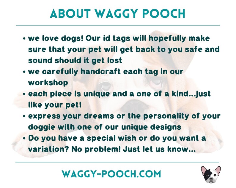 May include: A close-up of a brown and white dog with the text "ABOUT WAGGY POOCH" and a list of bullet points describing the company's services. The text reads: "We love dogs! Our ID tags will hopefully make sure that your pet will get back to you safe and sound should it get lost. We carefully handcraft each tag in our workshop. Each piece is unique and a one of a kind...just like your pet! Express your dreams or the personality of your doggie with one of our unique designs. Do you have a special wish or do you want a variation? No problem! Just let us know..." The text at the bottom reads: "WAGGY-POOCH.COM".