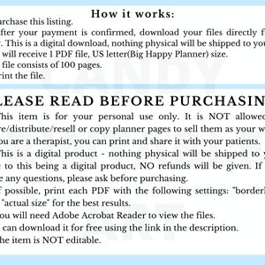 May include: A digital download of printable planner pages. The text on the page reads "PLEASE READ BEFORE PURCHASING: 1. This item is for your personal use only. It is NOT allowed to share/distribute/resell or copy planner pages to sell them as your work. If you are a therapist, you can print and share it with your patients. 2. This is a digital product - nothing physical will be shipped to you. Due to this being a digital product, NO refunds will be given. If you have any questions, please ask before purchasing. 3. If possible, print each PDF with the following settings: "borderless" and "actual size" for the best results. 4. You will need Adobe Acrobat Reader to view the files. You can download it for free using the link in the description. 5. The item is NOT editable."