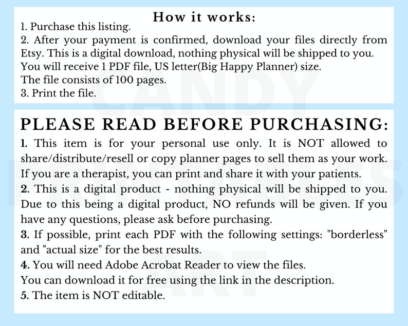 May include: A digital download of printable planner pages. The text on the page reads "PLEASE READ BEFORE PURCHASING: 1. This item is for your personal use only. It is NOT allowed to share/distribute/resell or copy planner pages to sell them as your work. If you are a therapist, you can print and share it with your patients. 2. This is a digital product - nothing physical will be shipped to you. Due to this being a digital product, NO refunds will be given. If you have any questions, please ask before purchasing. 3. If possible, print each PDF with the following settings: "borderless" and "actual size" for the best results. 4. You will need Adobe Acrobat Reader to view the files. You can download it for free using the link in the description. 5. The item is NOT editable."