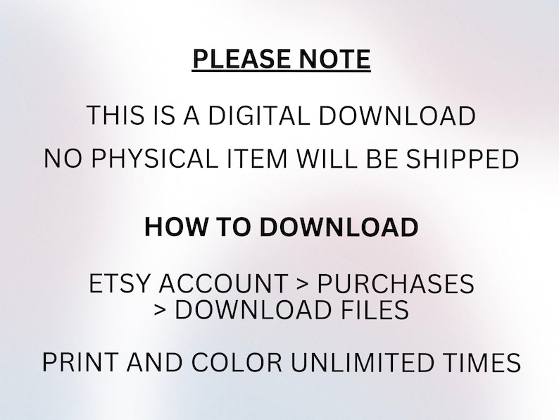 May include: Text on a white background that reads "PLEASE NOTE THIS IS A DIGITAL DOWNLOAD NO PHYSICAL ITEM WILL BE SHIPPED HOW TO DOWNLOAD ETSY ACCOUNT > PURCHASES > DOWNLOAD FILES PRINT AND COLOR UNLIMITED TIMES"