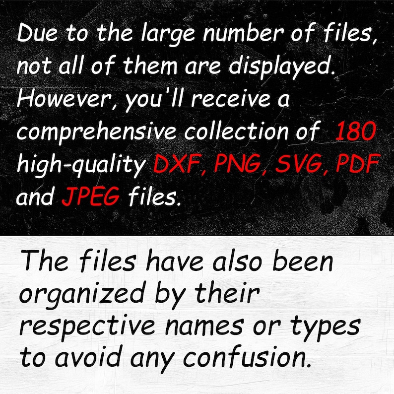 May include: Text on a black background that reads: "Due to the large number of files, not all of them are displayed. However, you'll receive a comprehensive collection of 180 high-quality DXF, PNG, SVG, PDF and JPEG files. The files have also been organized by their respective names or types to avoid any confusion."