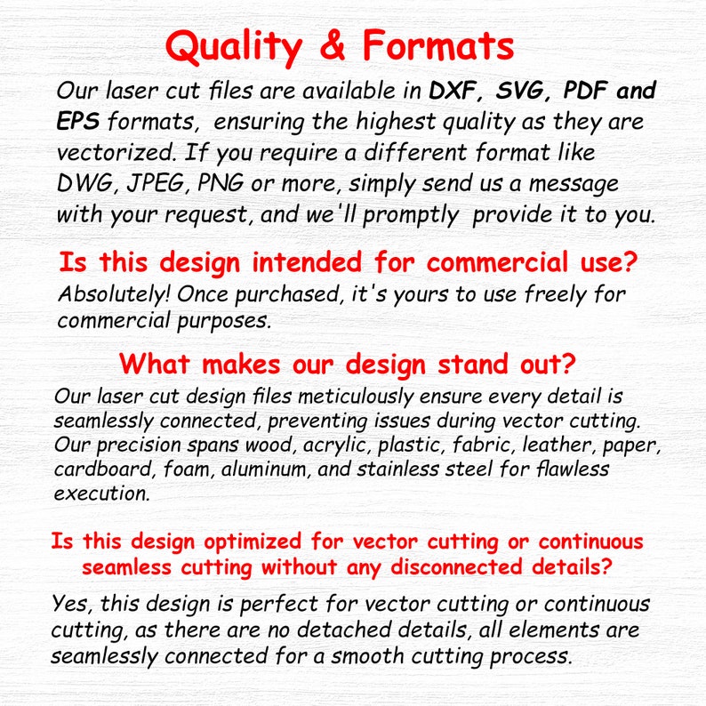 May include: Text explaining the quality and formats of laser cut files available in DXF, SVG, PDF, and EPS formats. The text also explains that the designs are intended for commercial use and are optimized for vector cutting or continuous seamless cutting without any disconnected details.