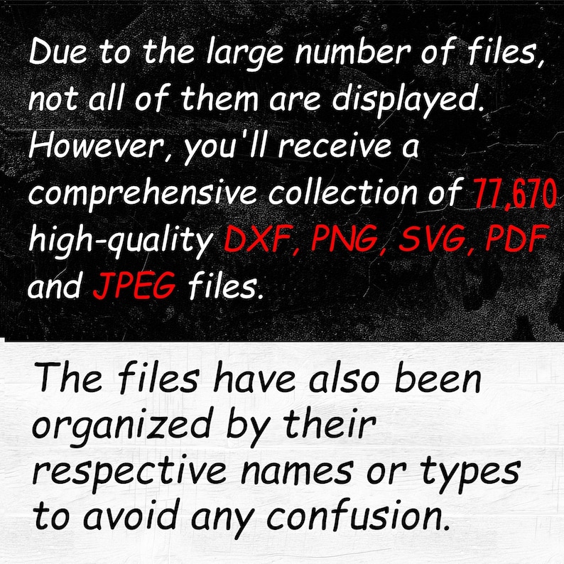 May include: Text on a black background that reads: Due to the large number of files, not all of them are displayed. However, you'll receive a comprehensive collection of 177,670 high-quality DXF, PNG, SVG, PDF and JPEG files. The files have also been organized by their respective names or types to avoid any confusion.