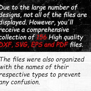 May include: Text on a black background that reads: Due to the large number of designs, not all of the files are displayed. However, you'll receive a comprehensive collection of 156 High quality DXF, SVG, EPS and PDF files. The files were also organized with the names of their respective types to prevent any confusion.