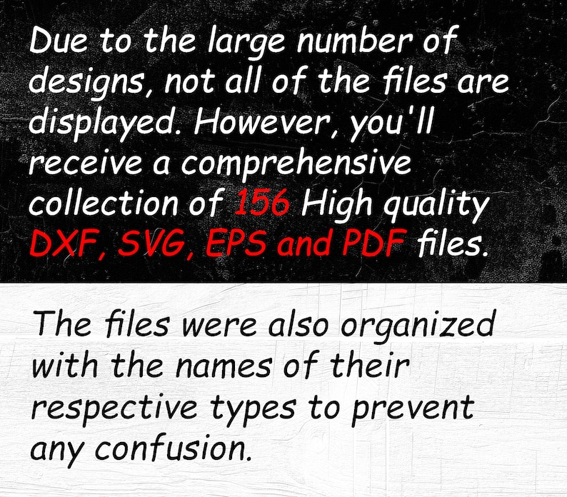 May include: Text on a black background that reads: Due to the large number of designs, not all of the files are displayed. However, you'll receive a comprehensive collection of 156 High quality DXF, SVG, EPS and PDF files. The files were also organized with the names of their respective types to prevent any confusion.
