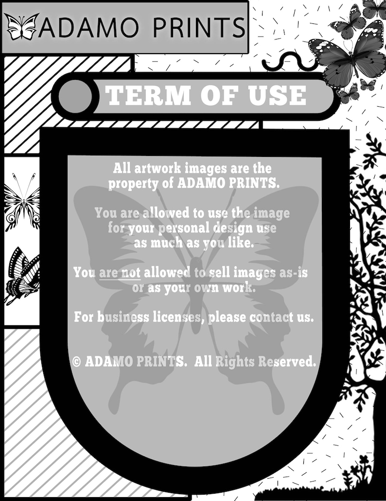 May include: Black and white image with the text "ADAMO PRINTS" and "TERM OF USE" in a white rectangle. The text below states that all artwork images are the property of ADAMO PRINTS and that you are allowed to use the image for your personal design use as much as you like. The text also states that you are not allowed to sell images as-is or as your own work. The text concludes with "For business licenses, please contact us." and "&copy; ADAMO PRINTS. All Rights Reserved."