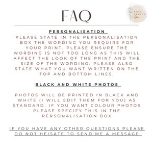 May include: FAQ section with information about personalization and black and white photo printing options.  Please state in the personalization box the wording you require for your print. Please ensure the wording is not too long as this will affect the look of the print and the size of the wording. Please also state what you want written on the top and bottom lines. Photos will be printed in black and white (I will edit them for you) as standard. If you want color photos please specify this in the personalization box. If you have any other questions please do not hesitate to send me a message.