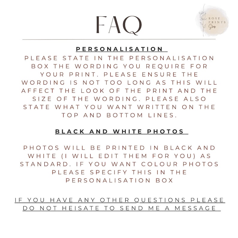 May include: FAQ section with information about personalization and black and white photo printing options.  Please state in the personalization box the wording you require for your print. Please ensure the wording is not too long as this will affect the look of the print and the size of the wording. Please also state what you want written on the top and bottom lines. Photos will be printed in black and white (I will edit them for you) as standard. If you want color photos please specify this in the personalization box. If you have any other questions please do not hesitate to send me a message.